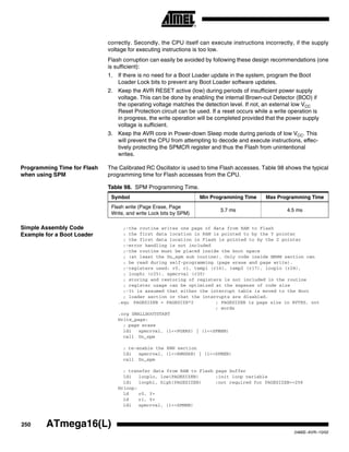 250 ATmega16(L)
2466E–AVR–10/02
correctly. Secondly, the CPU itself can execute instructions incorrectly, if the supply
voltage for executing instructions is too low.
Flash corruption can easily be avoided by following these design recommendations (one
is sufficient):
1. If there is no need for a Boot Loader update in the system, program the Boot
Loader Lock bits to prevent any Boot Loader software updates.
2. Keep the AVR RESET active (low) during periods of insufficient power supply
voltage. This can be done by enabling the internal Brown-out Detector (BOD) if
the operating voltage matches the detection level. If not, an external low VCC
Reset Protection circuit can be used. If a reset occurs while a write operation is
in progress, the write operation will be completed provided that the power supply
voltage is sufficient.
3. Keep the AVR core in Power-down Sleep mode during periods of low VCC. This
will prevent the CPU from attempting to decode and execute instructions, effec-
tively protecting the SPMCR register and thus the Flash from unintentional
writes.
Programming Time for Flash
when using SPM
The Calibrated RC Oscillator is used to time Flash accesses. Table 98 shows the typical
programming time for Flash accesses from the CPU.
Simple Assembly Code
Example for a Boot Loader
;-the routine writes one page of data from RAM to Flash
; the first data location in RAM is pointed to by the Y pointer
; the first data location in Flash is pointed to by the Z pointer
;-error handling is not included
;-the routine must be placed inside the boot space
; (at least the Do_spm sub routine). Only code inside NRWW section can
; be read during self-programming (page erase and page write).
;-registers used: r0, r1, temp1 (r16), temp2 (r17), looplo (r24),
; loophi (r25), spmcrval (r20)
; storing and restoring of registers is not included in the routine
; register usage can be optimized at the expense of code size
;-It is assumed that either the interrupt table is moved to the Boot
; loader section or that the interrupts are disabled.
.equ PAGESIZEB = PAGESIZE*2 ; PAGESIZEB is page size in BYTES, not
; words
.org SMALLBOOTSTART
Write_page:
; page erase
ldi spmcrval, (1<<PGERS) | (1<<SPMEN)
call Do_spm
; re-enable the RWW section
ldi spmcrval, (1<<RWWSRE) | (1<<SPMEN)
call Do_spm
; transfer data from RAM to Flash page buffer
ldi looplo, low(PAGESIZEB) ;init loop variable
ldi loophi, high(PAGESIZEB) ;not required for PAGESIZEB<=256
Wrloop:
ld r0, Y+
ld r1, Y+
ldi spmcrval, (1<<SPMEN)
Table 98. SPM Programming Time.
Symbol Min Programming Time Max Programming Time
Flash write (Page Erase, Page
Write, and write Lock bits by SPM)
3.7 ms 4.5 ms
 