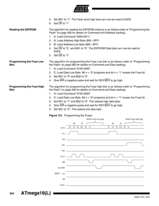 264 ATmega16(L)
2466E–AVR–10/02
5. Set BS1 to “1”. The Flash word high byte can now be read at DATA.
6. Set OE to “1”.
Reading the EEPROM The algorithm for reading the EEPROM memory is as follows (refer to “Programming the
Flash” on page 260 for details on Command and Address loading):
1. A: Load Command “0000 0011”.
2. G: Load Address High Byte ($00 - $FF)
3. B: Load Address Low Byte ($00 - $FF)
4. Set OE to “0”, and BS1 to “0”. The EEPROM Data byte can now be read at
DATA.
5. Set OE to “1”.
Programming the Fuse Low
Bits
The algorithm for programming the Fuse Low bits is as follows (refer to “Programming
the Flash” on page 260 for details on Command and Data loading):
1. A: Load Command “0100 0000”.
2. C: Load Data Low Byte. Bit n = “0” programs and bit n = “1” erases the Fuse bit.
3. Set BS1 to “0” and BS2 to “0”.
4. Give WR a negative pulse and wait for RDY/BSY to go high.
Programming the Fuse High
Bits
The algorithm for programming the Fuse high bits is as follows (refer to “Programming
the Flash” on page 260 for details on Command and Data loading):
1. A: Load Command “0100 0000”.
2. C: Load Data Low Byte. Bit n = “0” programs and bit n = “1” erases the Fuse bit.
3. Set BS1 to “1” and BS2 to “0”. This selects high data byte.
4. Give WR a negative pulse and wait for RDY/BSY to go high.
5. Set BS1 to “0”. This selects low data byte.
Figure 131. Programming the Fuses
RDY/BSY
WR
OE
RESET +12V
PAGEL
$40
DATA
DATA XX
XA1
XA0
BS1
XTAL1
A C
$40 DATA XX
A C
Write Fuse Low byte Write Fuse high byte
BS2
 