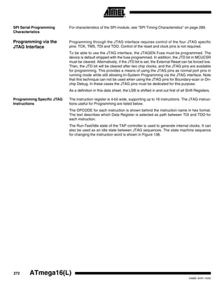 272 ATmega16(L)
2466E–AVR–10/02
SPI Serial Programming
Characteristics
For characteristics of the SPI module, see “SPI Timing Characteristics” on page 289.
Programming via the
JTAG Interface
Programming through the JTAG interface requires control of the four JTAG specific
pins: TCK, TMS, TDI and TDO. Control of the reset and clock pins is not required.
To be able to use the JTAG interface, the JTAGEN Fuse must be programmed. The
device is default shipped with the fuse programmed. In addition, the JTD bit in MCUCSR
must be cleared. Alternatively, if the JTD bit is set, the External Reset can be forced low.
Then, the JTD bit will be cleared after two chip clocks, and the JTAG pins are available
for programming. This provides a means of using the JTAG pins as normal port pins in
running mode while still allowing In-System Programming via the JTAG interface. Note
that this technique can not be used when using the JTAG pins for Boundary-scan or On-
chip Debug. In these cases the JTAG pins must be dedicated for this purpose.
As a definition in this data sheet, the LSB is shifted in and out first of all Shift Registers.
Programming Specific JTAG
Instructions
The instruction register is 4-bit wide, supporting up to 16 instructions. The JTAG instruc-
tions useful for Programming are listed below.
The OPCODE for each instruction is shown behind the instruction name in hex format.
The text describes which Data Register is selected as path between TDI and TDO for
each instruction.
The Run-Test/Idle state of the TAP controller is used to generate internal clocks. It can
also be used as an idle state between JTAG sequences. The state machine sequence
for changing the instruction word is shown in Figure 138.
 