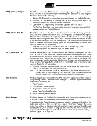 274 ATmega16(L)
2466E–AVR–10/02
PROG_COMMANDS ($5) The AVR specific public JTAG instruction for entering programming commands via the
JTAG port. The 15-bit Programming Command Register is selected as Data Register.
The active states are the following:
• Capture-DR: The result of the previous command is loaded into the Data Register.
• Shift-DR: The Data Register is shifted by the TCK input, shifting out the result of the
previous command and shifting in the new command.
• Update-DR: The programming command is applied to the Flash inputs
• Run-Test/Idle: One clock cycle is generated, executing the applied command (not
always required, see Table 116 below).
PROG_PAGELOAD ($6) The AVR specific public JTAG instruction to directly load the Flash data page via the
JTAG port. The 1024 bit Virtual Flash Page Load Register is selected as Data Register.
This is a virtual scan chain with length equal to the number of bits in one Flash page.
Internally the Shift Register is 8-bit. Unlike most JTAG instructions, the Update-DR state
is not used to transfer data from the Shift Register. The data are automatically trans-
ferred to the Flash page buffer byte by byte in the Shift-DR state by an internal state
machine. This is the only active state:
• Shift-DR: Flash page data are shifted in from TDI by the TCK input, and
automatically loaded into the Flash page one byte at a time.
PROG_PAGEREAD ($7) The AVR specific public JTAG instruction to read one full Flash data page via the JTAG
port. The 1032 bit Virtual Flash Page Read Register is selected as Data Register. This is
a virtual scan chain with length equal to the number of bits in one Flash page plus 8.
Internally the Shift Register is 8-bit. Unlike most JTAG instructions, the Capture-DR
state is not used to transfer data to the Shift Register. The data are automatically trans-
ferred from the Flash page buffer byte by byte in the Shift-DR state by an internal state
machine. This is the only active state:
• Shift-DR: Flash data are automatically read one byte at a time and shifted out on
TDO by the TCK input. The TDI input is ignored.
Note: The JTAG instructions PROG_PAGELOAD and PROG_PAGEREAD can only be used if
the AVR devce is the first decive in JTAG scan chain. If the AVR cannot be the first
device in the scan chain, the byte-wise programming algorithm must be used.
Data Registers The Data Registers are selected by the JTAG instruction registers described in section
“Programming Specific JTAG Instructions” on page 272. The data registers relevant for
programming operations are:
• Reset Register
• Programming Enable Register
• Programming Command Register
• Virtual Flash Page Load Register
• Virtual Flash Page Read Register
Reset Register The Reset Register is a Test Data Register used to reset the part during programming. It
is required to reset the part before entering programming mode.
A high value in the Reset Register corresponds to pulling the external Reset low. The
part is reset as long as there is a high value present in the Reset Register. Depending
on the Fuse settings for the clock options, the part will remain reset for a Reset Time-out
Period (refer to “Clock Sources” on page 23) after releasing the Reset Register. The
output from this Data Register is not latched, so the reset will take place immediately, as
shown in Figure 115 on page 224.
 