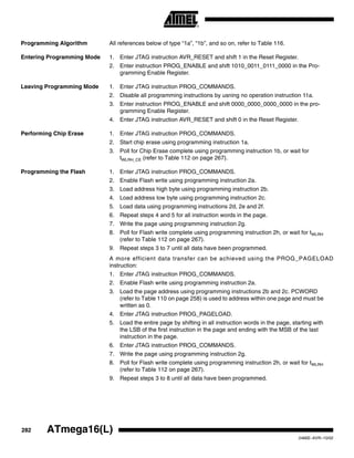 282 ATmega16(L)
2466E–AVR–10/02
Programming Algorithm All references below of type “1a”, “1b”, and so on, refer to Table 116.
Entering Programming Mode 1. Enter JTAG instruction AVR_RESET and shift 1 in the Reset Register.
2. Enter instruction PROG_ENABLE and shift 1010_0011_0111_0000 in the Pro-
gramming Enable Register.
Leaving Programming Mode 1. Enter JTAG instruction PROG_COMMANDS.
2. Disable all programming instructions by usning no operation instruction 11a.
3. Enter instruction PROG_ENABLE and shift 0000_0000_0000_0000 in the pro-
gramming Enable Register.
4. Enter JTAG instruction AVR_RESET and shift 0 in the Reset Register.
Performing Chip Erase 1. Enter JTAG instruction PROG_COMMANDS.
2. Start chip erase using programming instruction 1a.
3. Poll for Chip Erase complete using programming instruction 1b, or wait for
tWLRH_CE (refer to Table 112 on page 267).
Programming the Flash 1. Enter JTAG instruction PROG_COMMANDS.
2. Enable Flash write using programming instruction 2a.
3. Load address high byte using programming instruction 2b.
4. Load address low byte using programming instruction 2c.
5. Load data using programming instructions 2d, 2e and 2f.
6. Repeat steps 4 and 5 for all instruction words in the page.
7. Write the page using programming instruction 2g.
8. Poll for Flash write complete using programming instruction 2h, or wait for tWLRH
(refer to Table 112 on page 267).
9. Repeat steps 3 to 7 until all data have been programmed.
A more efficient data transfer can be achieved using the PROG_PAGELOAD
instruction:
1. Enter JTAG instruction PROG_COMMANDS.
2. Enable Flash write using programming instruction 2a.
3. Load the page address using programming instructions 2b and 2c. PCWORD
(refer to Table 110 on page 258) is used to address within one page and must be
written as 0.
4. Enter JTAG instruction PROG_PAGELOAD.
5. Load the entire page by shifting in all instruction words in the page, starting with
the LSB of the first instruction in the page and ending with the MSB of the last
instruction in the page.
6. Enter JTAG instruction PROG_COMMANDS.
7. Write the page using programming instruction 2g.
8. Poll for Flash write complete using programming instruction 2h, or wait for tWLRH
(refer to Table 112 on page 267).
9. Repeat steps 3 to 8 until all data have been programmed.
 