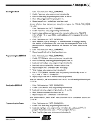 283
ATmega16(L)
2466E–AVR–10/02
Reading the Flash 1. Enter JTAG instruction PROG_COMMANDS.
2. Enable Flash read using programming instruction 3a.
3. Load address using programming instructions 3b and 3c.
4. Read data using programming instruction 3d.
5. Repeat steps 3 and 4 until all data have been read.
A more efficient data transfer can be achieved using the PROG_PAGEREAD
instruction:
1. Enter JTAG instruction PROG_COMMANDS.
2. Enable Flash read using programming instruction 3a.
3. Load the page address using programming instructions 3b and 3c. PCWORD
(refer to Table 110 on page 258) is used to address within one page and must be
written as 0.
4. Enter JTAG instruction PROG_PAGEREAD.
5. Read the entire page by shifting out all instruction words in the page, starting
with the LSB of the first instruction in the page and ending with the MSB of the
last instruction in the page. Remember that the first 8 bits shifted out should be
ignored.
6. Enter JTAG instruction PROG_COMMANDS.
7. Repeat steps 3 to 6 until all data have been read.
Programming the EEPROM 1. Enter JTAG instruction PROG_COMMANDS.
2. Enable EEPROM write using programming instruction 4a.
3. Load address high byte using programming instruction 4b.
4. Load address low byte using programming instruction 4c.
5. Load data using programming instructions 4d and 4e.
6. Repeat steps 4 and 5 for all data bytes in the page.
7. Write the data using programming instruction 4f.
8. Poll for EEPROM write complete using programming instruction 4g, or wait for
tWLRH (refer to Table 112 on page 267).
9. Repeat steps 3 to 8 until all data have been programmed.
Note that the PROG_PAGELOAD instruction can not be used when programming the
EEPROM
Reading the EEPROM 1. Enter JTAG instruction PROG_COMMANDS.
2. Enable EEPROM read using programming instruction 5a.
3. Load address using programming instructions 5b and 5c.
4. Read data using programming instruction 5d.
5. Repeat steps 3 and 4 until all data have been read.
Note that the PROG_PAGEREAD instruction can not be used when reading the
EEPROM
Programming the Fuses 1. Enter JTAG instruction PROG_COMMANDS.
2. Enable Fuse write using programming instruction 6a.
3. Load data high byte using programming instructions 6b. A bit value of “0” will
program the corresponding fuse, a “1” will unprogram the fuse.
4. Write Fuse High byte using programming instruction 6c.
 