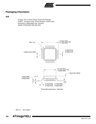 304 ATmega16(L)
2466E–AVR–10/02
Packaging Information
44A
1.20(0.047) MAX
10.10(0.394)
9.90(0.386)
SQ
12.25(0.482)
11.75(0.462)
SQ
0.75(0.030)
0.45(0.018)
0.15(0.006)
0.05(0.002)
0.20(0.008)
0.09(0.004)
0˚~7˚
0.80(0.0315) BSC
PIN 1 ID
0.45(0.018)
0.30(0.012)
PIN 1
*Controlling dimension: millimeter
44-lead, Thin (1.0mm) Plastic Quad Flat Package
(TQFP), 10x10mm body, 2.0mm footprint, 0.8mm pitch.
Dimension in Millimeters and (Inches)*
JEDEC STANDARD MS-026 ACB
REV. A 04/11/2001
 