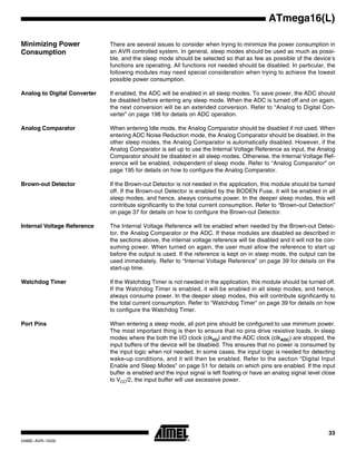 33
ATmega16(L)
2466E–AVR–10/02
Minimizing Power
Consumption
There are several issues to consider when trying to minimize the power consumption in
an AVR controlled system. In general, sleep modes should be used as much as possi-
ble, and the sleep mode should be selected so that as few as possible of the device’s
functions are operating. All functions not needed should be disabled. In particular, the
following modules may need special consideration when trying to achieve the lowest
possible power consumption.
Analog to Digital Converter If enabled, the ADC will be enabled in all sleep modes. To save power, the ADC should
be disabled before entering any sleep mode. When the ADC is turned off and on again,
the next conversion will be an extended conversion. Refer to “Analog to Digital Con-
verter” on page 198 for details on ADC operation.
Analog Comparator When entering Idle mode, the Analog Comparator should be disabled if not used. When
entering ADC Noise Reduction mode, the Analog Comparator should be disabled. In the
other sleep modes, the Analog Comparator is automatically disabled. However, if the
Analog Comparator is set up to use the Internal Voltage Reference as input, the Analog
Comparator should be disabled in all sleep modes. Otherwise, the Internal Voltage Ref-
erence will be enabled, independent of sleep mode. Refer to “Analog Comparator” on
page 195 for details on how to configure the Analog Comparator.
Brown-out Detector If the Brown-out Detector is not needed in the application, this module should be turned
off. If the Brown-out Detector is enabled by the BODEN Fuse, it will be enabled in all
sleep modes, and hence, always consume power. In the deeper sleep modes, this will
contribute significantly to the total current consumption. Refer to “Brown-out Detection”
on page 37 for details on how to configure the Brown-out Detector.
Internal Voltage Reference The Internal Voltage Reference will be enabled when needed by the Brown-out Detec-
tor, the Analog Comparator or the ADC. If these modules are disabled as described in
the sections above, the internal voltage reference will be disabled and it will not be con-
suming power. When turned on again, the user must allow the reference to start up
before the output is used. If the reference is kept on in sleep mode, the output can be
used immediately. Refer to “Internal Voltage Reference” on page 39 for details on the
start-up time.
Watchdog Timer If the Watchdog Timer is not needed in the application, this module should be turned off.
If the Watchdog Timer is enabled, it will be enabled in all sleep modes, and hence,
always consume power. In the deeper sleep modes, this will contribute significantly to
the total current consumption. Refer to “Watchdog Timer” on page 39 for details on how
to configure the Watchdog Timer.
Port Pins When entering a sleep mode, all port pins should be configured to use minimum power.
The most important thing is then to ensure that no pins drive resistive loads. In sleep
modes where the both the I/O clock (clkI/O) and the ADC clock (clkADC) are stopped, the
input buffers of the device will be disabled. This ensures that no power is consumed by
the input logic when not needed. In some cases, the input logic is needed for detecting
wake-up conditions, and it will then be enabled. Refer to the section “Digital Input
Enable and Sleep Modes” on page 51 for details on which pins are enabled. If the input
buffer is enabled and the input signal is left floating or have an analog signal level close
to VCC/2, the input buffer will use excessive power.
 