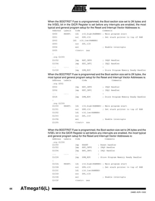 44 ATmega16(L)
2466E–AVR–10/02
When the BOOTRST Fuse is unprogrammed, the Boot section size set to 2K bytes and
the IVSEL bit in the GICR Register is set before any interrupts are enabled, the most
typical and general program setup for the Reset and Interrupt Vector Addresses is:
Address Labels Code Comments
$000 RESET: ldi r16,high(RAMEND) ; Main program start
$001 out SPH,r16 ; Set stack pointer to top of RAM
$002 ldi r16,low(RAMEND)
$003 out SPL,r16
$004 sei ; Enable interrupts
$005 <instr> xxx
;
.org $1C02
$1C02 jmp EXT_INT0 ; IRQ0 Handler
$1C04 jmp EXT_INT1 ; IRQ1 Handler
... .... .. ;
$1C28 jmp SPM_RDY ; Store Program Memory Ready Handler
When the BOOTRST Fuse is programmed and the Boot section size set to 2K bytes, the
most typical and general program setup for the Reset and Interrupt Vector Addresses is:
Address Labels Code Comments
.org $002
$002 jmp EXT_INT0 ; IRQ0 Handler
$004 jmp EXT_INT1 ; IRQ1 Handler
... .... .. ;
$028 jmp SPM_RDY ; Store Program Memory Ready Handler
;
.org $1C00
$1C00 RESET: ldi r16,high(RAMEND) ; Main program start
$1C01 out SPH,r16 ; Set stack pointer to top of RAM
$1C02 ldi r16,low(RAMEND)
$1C03 out SPL,r16
$1C04 sei ; Enable interrupts
$1C05 <instr> xxx
When the BOOTRST Fuse is programmed, the Boot section size set to 2K bytes and the
IVSEL bit in the GICR Register is set before any interrupts are enabled, the most typical
and general program setup for the Reset and Interrupt Vector Addresses is:
Address Labels Code Comments
.org $1C00
$1C00 jmp RESET ; Reset handler
$1C02 jmp EXT_INT0 ; IRQ0 Handler
$1C04 jmp EXT_INT1 ; IRQ1 Handler
... .... .. ;
$1C28 jmp SPM_RDY ; Store Program Memory Ready Handler
;
$1C2A RESET: ldi r16,high(RAMEND) ; Main program start
$1C2B out SPH,r16 ; Set stack pointer to top of RAM
$1C2C ldi r16,low(RAMEND)
$1C2D out SPL,r16
$1C2E sei ; Enable interrupts
$1C2F <instr> xxx
 