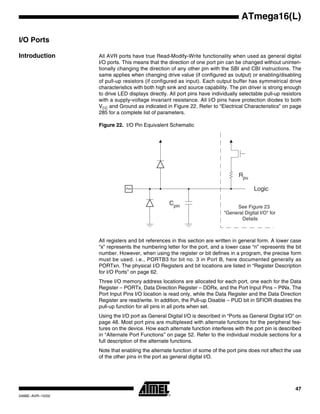 47
ATmega16(L)
2466E–AVR–10/02
I/O Ports
Introduction All AVR ports have true Read-Modify-Write functionality when used as general digital
I/O ports. This means that the direction of one port pin can be changed without uninten-
tionally changing the direction of any other pin with the SBI and CBI instructions. The
same applies when changing drive value (if configured as output) or enabling/disabling
of pull-up resistors (if configured as input). Each output buffer has symmetrical drive
characteristics with both high sink and source capability. The pin driver is strong enough
to drive LED displays directly. All port pins have individually selectable pull-up resistors
with a supply-voltage invariant resistance. All I/O pins have protection diodes to both
VCC and Ground as indicated in Figure 22. Refer to “Electrical Characteristics” on page
285 for a complete list of parameters.
Figure 22. I/O Pin Equivalent Schematic
All registers and bit references in this section are written in general form. A lower case
“x” represents the numbering letter for the port, and a lower case “n” represents the bit
number. However, when using the register or bit defines in a program, the precise form
must be used. i.e., PORTB3 for bit no. 3 in Port B, here documented generally as
PORTxn. The physical I/O Registers and bit locations are listed in “Register Description
for I/O Ports” on page 62.
Three I/O memory address locations are allocated for each port, one each for the Data
Register – PORTx, Data Direction Register – DDRx, and the Port Input Pins – PINx. The
Port Input Pins I/O location is read only, while the Data Register and the Data Direction
Register are read/write. In addition, the Pull-up Disable – PUD bit in SFIOR disables the
pull-up function for all pins in all ports when set.
Using the I/O port as General Digital I/O is described in “Ports as General Digital I/O” on
page 48. Most port pins are multiplexed with alternate functions for the peripheral fea-
tures on the device. How each alternate function interferes with the port pin is described
in “Alternate Port Functions” on page 52. Refer to the individual module sections for a
full description of the alternate functions.
Note that enabling the alternate function of some of the port pins does not affect the use
of the other pins in the port as general digital I/O.
Cpin
Logic
Rpu
See Figure 23
"General Digital I/O" for
Details
Pxn
 