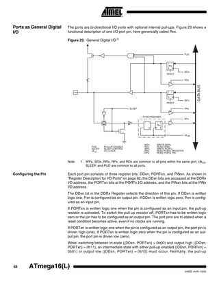 48 ATmega16(L)
2466E–AVR–10/02
Ports as General Digital
I/O
The ports are bi-directional I/O ports with optional internal pull-ups. Figure 23 shows a
functional description of one I/O-port pin, here generically called Pxn.
Figure 23. General Digital I/O(1)
Note: 1. WPx, WDx, RRx, RPx, and RDx are common to all pins within the same port. clkI/O,
SLEEP, and PUD are common to all ports.
Configuring the Pin Each port pin consists of three register bits: DDxn, PORTxn, and PINxn. As shown in
“Register Description for I/O Ports” on page 62, the DDxn bits are accessed at the DDRx
I/O address, the PORTxn bits at the PORTx I/O address, and the PINxn bits at the PINx
I/O address.
The DDxn bit in the DDRx Register selects the direction of this pin. If DDxn is written
logic one, Pxn is configured as an output pin. If DDxn is written logic zero, Pxn is config-
ured as an input pin.
If PORTxn is written logic one when the pin is configured as an input pin, the pull-up
resistor is activated. To switch the pull-up resistor off, PORTxn has to be written logic
zero or the pin has to be configured as an output pin. The port pins are tri-stated when a
reset condition becomes active, even if no clocks are running.
If PORTxn is written logic one when the pin is configured as an output pin, the port pin is
driven high (one). If PORTxn is written logic zero when the pin is configured as an out-
put pin, the port pin is driven low (zero).
When switching between tri-state ({DDxn, PORTxn} = 0b00) and output high ({DDxn,
PORTxn} = 0b11), an intermediate state with either pull-up enabled ({DDxn, PORTxn} =
0b01) or output low ({DDxn, PORTxn} = 0b10) must occur. Normally, the pull-up
clk
RPx
RRx
WPx
RDx
WDx
PUD
SYNCHRONIZER
WDx: WRITE DDRx
WPx: WRITE PORTx
RRx: READ PORTx REGISTER
RPx: READ PORTx PIN
PUD: PULLUP DISABLE
clkI/O
: I/O CLOCK
RDx: READ DDRx
D
L
Q
Q
RESET
RESET
Q
QD
Q
Q D
CLR
PORTxn
Q
Q D
CLR
DDxn
PINxn
DATABUS
SLEEP
SLEEP: SLEEP CONTROL
Pxn
I/O
 
