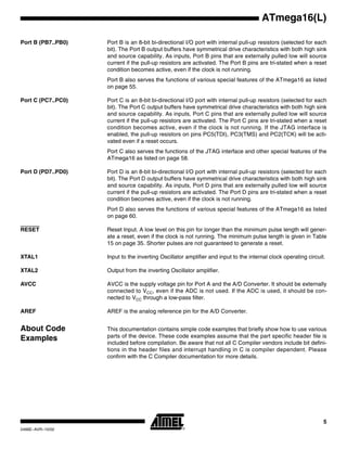 5
ATmega16(L)
2466E–AVR–10/02
Port B (PB7..PB0) Port B is an 8-bit bi-directional I/O port with internal pull-up resistors (selected for each
bit). The Port B output buffers have symmetrical drive characteristics with both high sink
and source capability. As inputs, Port B pins that are externally pulled low will source
current if the pull-up resistors are activated. The Port B pins are tri-stated when a reset
condition becomes active, even if the clock is not running.
Port B also serves the functions of various special features of the ATmega16 as listed
on page 55.
Port C (PC7..PC0) Port C is an 8-bit bi-directional I/O port with internal pull-up resistors (selected for each
bit). The Port C output buffers have symmetrical drive characteristics with both high sink
and source capability. As inputs, Port C pins that are externally pulled low will source
current if the pull-up resistors are activated. The Port C pins are tri-stated when a reset
condition becomes active, even if the clock is not running. If the JTAG interface is
enabled, the pull-up resistors on pins PC5(TDI), PC3(TMS) and PC2(TCK) will be acti-
vated even if a reset occurs.
Port C also serves the functions of the JTAG interface and other special features of the
ATmega16 as listed on page 58.
Port D (PD7..PD0) Port D is an 8-bit bi-directional I/O port with internal pull-up resistors (selected for each
bit). The Port D output buffers have symmetrical drive characteristics with both high sink
and source capability. As inputs, Port D pins that are externally pulled low will source
current if the pull-up resistors are activated. The Port D pins are tri-stated when a reset
condition becomes active, even if the clock is not running.
Port D also serves the functions of various special features of the ATmega16 as listed
on page 60.
RESET Reset Input. A low level on this pin for longer than the minimum pulse length will gener-
ate a reset, even if the clock is not running. The minimum pulse length is given in Table
15 on page 35. Shorter pulses are not guaranteed to generate a reset.
XTAL1 Input to the inverting Oscillator amplifier and input to the internal clock operating circuit.
XTAL2 Output from the inverting Oscillator amplifier.
AVCC AVCC is the supply voltage pin for Port A and the A/D Converter. It should be externally
connected to VCC, even if the ADC is not used. If the ADC is used, it should be con-
nected to VCC through a low-pass filter.
AREF AREF is the analog reference pin for the A/D Converter.
About Code
Examples
This documentation contains simple code examples that briefly show how to use various
parts of the device. These code examples assume that the part specific header file is
included before compilation. Be aware that not all C Compiler vendors include bit defini-
tions in the header files and interrupt handling in C is compiler dependent. Please
confirm with the C Compiler documentation for more details.
 