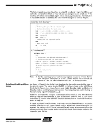 51
ATmega16(L)
2466E–AVR–10/02
The following code example shows how to set port B pins 0 and 1 high, 2 and 3 low, and
define the port pins from 4 to 7 as input with pull-ups assigned to port pins 6 and 7. The
resulting pin values are read back again, but as previously discussed, a nop instruction
is included to be able to read back the value recently assigned to some of the pins.
Note: 1. For the assembly program, two temporary registers are used to minimize the time
from pull-ups are set on pins 0, 1, 6, and 7, until the direction bits are correctly set,
defining bit 2 and 3 as low and redefining bits 0 and 1 as strong high drivers.
Digital Input Enable and Sleep
Modes
As shown in Figure 23, the digital input signal can be clamped to ground at the input of
the schmitt-trigger. The signal denoted SLEEP in the figure, is set by the MCU Sleep
Controller in Power-down mode, Power-save mode, Standby mode, and Extended
Standby mode to avoid high power consumption if some input signals are left floating, or
have an analog signal level close to VCC/2.
SLEEP is overridden for port pins enabled as External Interrupt pins. If the External
Interrupt Request is not enabled, SLEEP is active also for these pins. SLEEP is also
overridden by various other alternate functions as described in “Alternate Port Func-
tions” on page 52.
If a logic high level (“one”) is present on an Asynchronous External Interrupt pin config-
ured as “Interrupt on Any Logic Change on Pin” while the External Interrupt is not
enabled, the corresponding External Interrupt Flag will be set when resuming from the
above mentioned sleep modes, as the clamping in these sleep modes produces the
requested logic change.
Assembly Code Example(1)
...
; Define pull-ups and set outputs high
; Define directions for port pins
ldi r16,(1<<PB7)|(1<<PB6)|(1<<PB1)|(1<<PB0)
ldi r17,(1<<DDB3)|(1<<DDB2)|(1<<DDB1)|(1<<DDB0)
out PORTB,r16
out DDRB,r17
; Insert nop for synchronization
nop
; Read port pins
in r16,PINB
...
C Code Example(1)
unsigned char i;
...
/* Define pull-ups and set outputs high */
/* Define directions for port pins */
PORTB = (1<<PB7)|(1<<PB6)|(1<<PB1)|(1<<PB0);
DDRB = (1<<DDB3)|(1<<DDB2)|(1<<DDB1)|(1<<DDB0);
/* Insert nop for synchronization*/
_NOP();
/* Read port pins */
i = PINB;
...
 