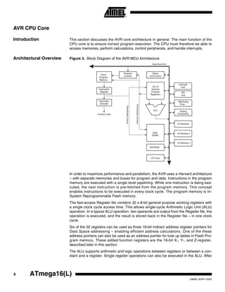 6 ATmega16(L)
2466E–AVR–10/02
AVR CPU Core
Introduction This section discusses the AVR core architecture in general. The main function of the
CPU core is to ensure correct program execution. The CPU must therefore be able to
access memories, perform calculations, control peripherals, and handle interrupts.
Architectural Overview Figure 3. Block Diagram of the AVR MCU Architecture
In order to maximize performance and parallelism, the AVR uses a Harvard architecture
– with separate memories and buses for program and data. Instructions in the program
memory are executed with a single level pipelining. While one instruction is being exe-
cuted, the next instruction is pre-fetched from the program memory. This concept
enables instructions to be executed in every clock cycle. The program memory is In-
System Reprogrammable Flash memory.
The fast-access Register file contains 32 x 8-bit general purpose working registers with
a single clock cycle access time. This allows single-cycle Arithmetic Logic Unit (ALU)
operation. In a typical ALU operation, two operands are output from the Register file, the
operation is executed, and the result is stored back in the Register file – in one clock
cycle.
Six of the 32 registers can be used as three 16-bit indirect address register pointers for
Data Space addressing – enabling efficient address calculations. One of the these
address pointers can also be used as an address pointer for look up tables in Flash Pro-
gram memory. These added function registers are the 16-bit X-, Y-, and Z-register,
described later in this section.
The ALU supports arithmetic and logic operations between registers or between a con-
stant and a register. Single register operations can also be executed in the ALU. After
Flash
Program
Memory
Instruction
Register
Instruction
Decoder
Program
Counter
Control Lines
32 x 8
General
Purpose
Registrers
ALU
Status
and Control
I/O Lines
EEPROM
Data Bus 8-bit
Data
SRAM
DirectAddressing
IndirectAddressing
Interrupt
Unit
SPI
Unit
Watchdog
Timer
Analog
Comparator
I/O Module 2
I/O Module1
I/O Module n
 