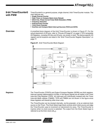 67
ATmega16(L)
2466E–AVR–10/02
8-bit Timer/Counter0
with PWM
Timer/Counter0 is a general purpose, single channel, 8-bit Timer/Counter module. The
main features are:
• Single Channel Counter
• Clear Timer on Compare Match (Auto Reload)
• Glitch-free, Phase Correct Pulse Width Modulator (PWM)
• Frequency Generator
• External Event Counter
• 10-bit Clock Prescaler
• Overflow and Compare Match Interrupt Sources (TOV0 and OCF0)
Overview A simplified block diagram of the 8-bit Timer/Counter is shown in Figure 27. For the
actual placement of I/O pins, refer to “Pinouts ATmega16” on page 2. CPU accessible
I/O Registers, including I/O bits and I/O pins, are shown in bold. The device-specific I/O
register and bit locations are listed in the “8-bit Timer/Counter Register Description” on
page 77.
Figure 27. 8-bit Timer/Counter Block Diagram
Registers The Timer/Counter (TCNT0) and Output Compare Register (OCR0) are 8-bit registers.
Interrupt request (abbreviated to Int.Req. in the figure) signals are all visible in the Timer
Interrupt Flag Register (TIFR). All interrupts are individually masked with the Timer
Interrupt Mask register (TIMSK). TIFR and TIMSK are not shown in the figure since
these registers are shared by other timer units.
The Timer/Counter can be clocked internally, via the prescaler, or by an external clock
source on the T0 pin. The Clock Select logic block controls which clock source and edge
the Timer/Counter uses to increment (or decrement) its value. The Timer/Counter is
inactive when no clock source is selected. The output from the Clock Select logic is
referred to as the timer clock (clkT0).
Timer/Counter
DATABUS
=
TCNTn
Waveform
Generation
OCn
= 0
Control Logic
= 0xFF
BOTTOM
count
clear
direction
TOVn
(Int.Req.)
OCRn
TCCRn
Clock Select
Tn
Edge
Detector
( From Prescaler )
clkTn
TOP
OCn
(Int.Req.)
 