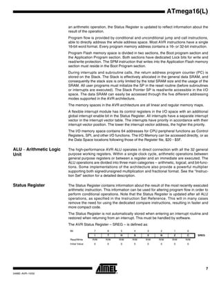 7
ATmega16(L)
2466E–AVR–10/02
an arithmetic operation, the Status Register is updated to reflect information about the
result of the operation.
Program flow is provided by conditional and unconditional jump and call instructions,
able to directly address the whole address space. Most AVR instructions have a single
16-bit word format. Every program memory address contains a 16- or 32-bit instruction.
Program Flash memory space is divided in two sections, the Boot program section and
the Application Program section. Both sections have dedicated Lock bits for write and
read/write protection. The SPM instruction that writes into the Application Flash memory
section must reside in the Boot Program section.
During interrupts and subroutine calls, the return address program counter (PC) is
stored on the Stack. The Stack is effectively allocated in the general data SRAM, and
consequently the stack size is only limited by the total SRAM size and the usage of the
SRAM. All user programs must initialize the SP in the reset routine (before subroutines
or interrupts are executed). The Stack Pointer SP is read/write accessible in the I/O
space. The data SRAM can easily be accessed through the five different addressing
modes supported in the AVR architecture.
The memory spaces in the AVR architecture are all linear and regular memory maps.
A flexible interrupt module has its control registers in the I/O space with an additional
global interrupt enable bit in the Status Register. All interrupts have a separate interrupt
vector in the interrupt vector table. The interrupts have priority in accordance with their
interrupt vector position. The lower the interrupt vector address, the higher the priority.
The I/O memory space contains 64 addresses for CPU peripheral functions as Control
Registers, SPI, and other I/O functions. The I/O Memory can be accessed directly, or as
the Data Space locations following those of the Register file, $20 - $5F.
ALU – Arithmetic Logic
Unit
The high-performance AVR ALU operates in direct connection with all the 32 general
purpose working registers. Within a single clock cycle, arithmetic operations between
general purpose registers or between a register and an immediate are executed. The
ALU operations are divided into three main categories – arithmetic, logical, and bit-func-
tions. Some implementations of the architecture also provide a powerful multiplier
supporting both signed/unsigned multiplication and fractional format. See the “Instruc-
tion Set” section for a detailed description.
Status Register The Status Register contains information about the result of the most recently executed
arithmetic instruction. This information can be used for altering program flow in order to
perform conditional operations. Note that the Status Register is updated after all ALU
operations, as specified in the Instruction Set Reference. This will in many cases
remove the need for using the dedicated compare instructions, resulting in faster and
more compact code.
The Status Register is not automatically stored when entering an interrupt routine and
restored when returning from an interrupt. This must be handled by software.
The AVR Status Register – SREG – is defined as:
Bit 7 6 5 4 3 2 1 0
I T H S V N Z C SREG
Read/Write R/W R/W R/W R/W R/W R/W R/W R/W
Initial Value 0 0 0 0 0 0 0 0
 