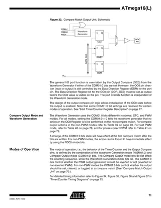 71
ATmega16(L)
2466E–AVR–10/02
Figure 30. Compare Match Output Unit, Schematic
The general I/O port function is overridden by the Output Compare (OC0) from the
Waveform Generator if either of the COM01:0 bits are set. However, the OC0 pin direc-
tion (input or output) is still controlled by the Data Direction Register (DDR) for the port
pin. The Data Direction Register bit for the OC0 pin (DDR_OC0) must be set as output
before the OC0 value is visible on the pin. The port override function is independent of
the Waveform Generation mode.
The design of the output compare pin logic allows initialization of the OC0 state before
the output is enabled. Note that some COM01:0 bit settings are reserved for certain
modes of operation. See “8-bit Timer/Counter Register Description” on page 77.
Compare Output Mode and
Waveform Generation
The Waveform Generator uses the COM01:0 bits differently in normal, CTC, and PWM
modes. For all modes, setting the COM01:0 = 0 tells the waveform generator that no
action on the OC0 Register is to be performed on the next compare match. For compare
output actions in the non-PWM modes refer to Table 39 on page 78. For fast PWM
mode, refer to Table 40 on page 78, and for phase correct PWM refer to Table 41 on
page 79.
A change of the COM01:0 bits state will have effect at the first compare match after the
bits are written. For non-PWM modes, the action can be forced to have immediate effect
by using the FOC0 strobe bits.
Modes of Operation The mode of operation, i.e., the behavior of the Timer/Counter and the Output Compare
pins, is defined by the combination of the Waveform Generation mode (WGM01:0) and
Compare Output mode (COM01:0) bits. The Compare Output mode bits do not affect
the counting sequence, while the Waveform Generation mode bits do. The COM01:0
bits control whether the PWM output generated should be inverted or not (inverted or
non-inverted PWM). For non-PWM modes the COM01:0 bits control whether the output
should be set, cleared, or toggled at a compare match (See “Compare Match Output
Unit” on page 70.).
For detailed timing information refer to Figure 34, Figure 35, Figure 36 and Figure 37 in
“Timer/Counter Timing Diagrams” on page 75.
PORT
DDR
D Q
D Q
OCn
PinOCn
D Q
Waveform
Generator
COMn1
COMn0
0
1
DATABUS
FOCn
clkI/O
 