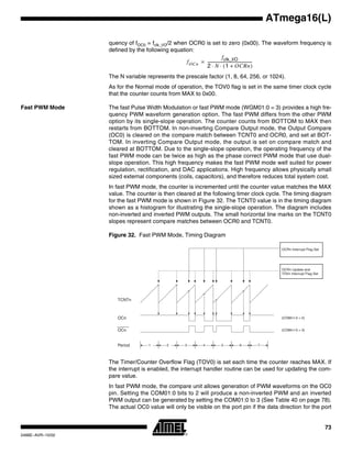 73
ATmega16(L)
2466E–AVR–10/02
quency of fOC0 = fclk_I/O/2 when OCR0 is set to zero (0x00). The waveform frequency is
defined by the following equation:
The N variable represents the prescale factor (1, 8, 64, 256, or 1024).
As for the Normal mode of operation, the TOV0 flag is set in the same timer clock cycle
that the counter counts from MAX to 0x00.
Fast PWM Mode The fast Pulse Width Modulation or fast PWM mode (WGM01:0 = 3) provides a high fre-
quency PWM waveform generation option. The fast PWM differs from the other PWM
option by its single-slope operation. The counter counts from BOTTOM to MAX then
restarts from BOTTOM. In non-inverting Compare Output mode, the Output Compare
(OC0) is cleared on the compare match between TCNT0 and OCR0, and set at BOT-
TOM. In inverting Compare Output mode, the output is set on compare match and
cleared at BOTTOM. Due to the single-slope operation, the operating frequency of the
fast PWM mode can be twice as high as the phase correct PWM mode that use dual-
slope operation. This high frequency makes the fast PWM mode well suited for power
regulation, rectification, and DAC applications. High frequency allows physically small
sized external components (coils, capacitors), and therefore reduces total system cost.
In fast PWM mode, the counter is incremented until the counter value matches the MAX
value. The counter is then cleared at the following timer clock cycle. The timing diagram
for the fast PWM mode is shown in Figure 32. The TCNT0 value is in the timing diagram
shown as a histogram for illustrating the single-slope operation. The diagram includes
non-inverted and inverted PWM outputs. The small horizontal line marks on the TCNT0
slopes represent compare matches between OCR0 and TCNT0.
Figure 32. Fast PWM Mode, Timing Diagram
The Timer/Counter Overflow Flag (TOV0) is set each time the counter reaches MAX. If
the interrupt is enabled, the interrupt handler routine can be used for updating the com-
pare value.
In fast PWM mode, the compare unit allows generation of PWM waveforms on the OC0
pin. Setting the COM01:0 bits to 2 will produce a non-inverted PWM and an inverted
PWM output can be generated by setting the COM01:0 to 3 (See Table 40 on page 78).
The actual OC0 value will only be visible on the port pin if the data direction for the port
fOCn
fclk_I/O
2 N 1 OCRn+( )⋅ ⋅
-----------------------------------------------=
TCNTn
OCRn Update and
TOVn Interrupt Flag Set
1Period 2 3
OCn
OCn
(COMn1:0 = 2)
(COMn1:0 = 3)
OCRn Interrupt Flag Set
4 5 6 7
 