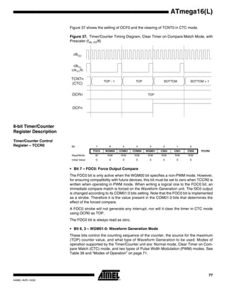 77
ATmega16(L)
2466E–AVR–10/02
Figure 37 shows the setting of OCF0 and the clearing of TCNT0 in CTC mode.
Figure 37. Timer/Counter Timing Diagram, Clear Timer on Compare Match Mode, with
Prescaler (fclk_I/O/8)
8-bit Timer/Counter
Register Description
Timer/Counter Control
Register – TCCR0
• Bit 7 – FOC0: Force Output Compare
The FOC0 bit is only active when the WGM00 bit specifies a non-PWM mode. However,
for ensuring compatibility with future devices, this bit must be set to zero when TCCR0 is
written when operating in PWM mode. When writing a logical one to the FOC0 bit, an
immediate compare match is forced on the Waveform Generation unit. The OC0 output
is changed according to its COM01:0 bits setting. Note that the FOC0 bit is implemented
as a strobe. Therefore it is the value present in the COM01:0 bits that determines the
effect of the forced compare.
A FOC0 strobe will not generate any interrupt, nor will it clear the timer in CTC mode
using OCR0 as TOP.
The FOC0 bit is always read as zero.
• Bit 6, 3 – WGM01:0: Waveform Generation Mode
These bits control the counting sequence of the counter, the source for the maximum
(TOP) counter value, and what type of Waveform Generation to be used. Modes of
operation supported by the Timer/Counter unit are: Normal mode, Clear Timer on Com-
pare Match (CTC) mode, and two types of Pulse Width Modulation (PWM) modes. See
Table 38 and “Modes of Operation” on page 71.
OCFn
OCRn
TCNTn
(CTC)
TOP
TOP - 1 TOP BOTTOM BOTTOM + 1
clkI/O
clkTn
(clkI/O/8)
Bit 7 6 5 4 3 2 1 0
FOC0 WGM00 COM01 COM00 WGM01 CS02 CS01 CS00 TCCR0
Read/Write W R/W R/W R/W R/W R/W R/W R/W
Initial Value 0 0 0 0 0 0 0 0
 