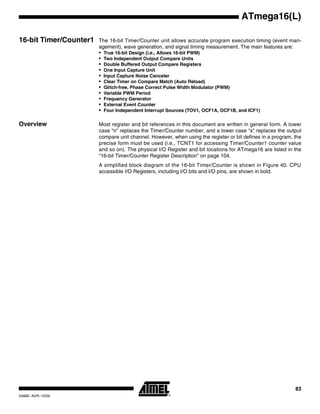 83
ATmega16(L)
2466E–AVR–10/02
16-bit Timer/Counter1 The 16-bit Timer/Counter unit allows accurate program execution timing (event man-
agement), wave generation, and signal timing measurement. The main features are:
• True 16-bit Design (i.e., Allows 16-bit PWM)
• Two Independent Output Compare Units
• Double Buffered Output Compare Registers
• One Input Capture Unit
• Input Capture Noise Canceler
• Clear Timer on Compare Match (Auto Reload)
• Glitch-free, Phase Correct Pulse Width Modulator (PWM)
• Variable PWM Period
• Frequency Generator
• External Event Counter
• Four Independent Interrupt Sources (TOV1, OCF1A, OCF1B, and ICF1)
Overview Most register and bit references in this document are written in general form. A lower
case “n” replaces the Timer/Counter number, and a lower case “x” replaces the output
compare unit channel. However, when using the register or bit defines in a program, the
precise form must be used (i.e., TCNT1 for accessing Timer/Counter1 counter value
and so on). The physical I/O Register and bit locations for ATmega16 are listed in the
“16-bit Timer/Counter Register Description” on page 104.
A simplified block diagram of the 16-bit Timer/Counter is shown in Figure 40. CPU
accessible I/O Registers, including I/O bits and I/O pins, are shown in bold.
 