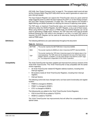 85
ATmega16(L)
2466E–AVR–10/02
(OC1A/B). See “Output Compare Units” on page 91. The compare match event will also
set the Compare Match Flag (OCF1A/B) which can be used to generate an output com-
pare interrupt request.
The Input Capture Register can capture the Timer/Counter value at a given external
(edge triggered) event on either the Input Capture Pin (ICP1) or on the Analog Compar-
ator pins (See “Analog Comparator” on page 195.) The input capture unit includes a
digital filtering unit (Noise Canceler) for reducing the chance of capturing noise spikes.
The TOP value, or maximum Timer/Counter value, can in some modes of operation be
defined by either the OCR1A Register, the ICR1 Register, or by a set of fixed values.
When using OCR1A as TOP value in a PWM mode, the OCR1A Register can not be
used for generating a PWM output. However, the TOP value will in this case be double
buffered allowing the TOP value to be changed in run time. If a fixed TOP value is
required, the ICR1 Register can be used as an alternative, freeing the OCR1A to be
used as PWM output.
Definitions The following definitions are used extensively throughout the document:
Compatibility The 16-bit Timer/Counter has been updated and improved from previous versions of the
16-bit AVR Timer/Counter. This 16-bit Timer/Counter is fully compatible with the earlier
version regarding:
• All 16-bit Timer/Counter related I/O Register address locations, including timer
interrupt registers.
• Bit locations inside all 16-bit Timer/Counter Registers, including timer interrupt
registers.
• Interrupt Vectors.
The following control bits have changed name, but have same functionality and register
location:
• PWM10 is changed to WGM10.
• PWM11 is changed to WGM11.
• CTC1 is changed to WGM12.
The following bits are added to the 16-bit Timer/Counter Control Registers:
• FOC1A and FOC1B are added to TCCR1A.
• WGM13 is added to TCCR1B.
The 16-bit Timer/Counter has improvements that will affect the compatibility in some
special cases.
Table 43. Definitions
BOTTOM The counter reaches the BOTTOM when it becomes 0x0000.
MAX The counter reaches its MAXimum when it becomes 0xFFFF (decimal 65535).
TOP
The counter reaches the TOP when it becomes equal to the highest value in the
count sequence. The TOP value can be assigned to be one of the fixed values:
0x00FF, 0x01FF, or 0x03FF, or to the value stored in the OCR1A or ICR1 regis-
ter. The assignment is dependent of the mode of operation.
 