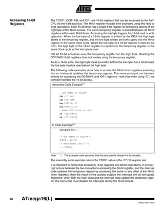 86 ATmega16(L)
2466E–AVR–10/02
Accessing 16-bit
Registers
The TCNT1, OCR1A/B, and ICR1 are 16-bit registers that can be accessed by the AVR
CPU via the 8-bit data bus. The 16-bit register must be byte accessed using two read or
write operations. Each 16-bit timer has a single 8-bit register for temporary storing of the
high byte of the 16-bit access. The same temporary register is shared between all 16-bit
registers within each 16-bit timer. Accessing the low byte triggers the 16-bit read or write
operation. When the low byte of a 16-bit register is written by the CPU, the high byte
stored in the temporary register, and the low byte written are both copied into the 16-bit
register in the same clock cycle. When the low byte of a 16-bit register is read by the
CPU, the high byte of the 16-bit register is copied into the temporary register in the
same clock cycle as the low byte is read.
Not all 16-bit accesses uses the temporary register for the high byte. Reading the
OCR1A/B 16-bit registers does not involve using the temporary register.
To do a 16-bit write, the high byte must be written before the low byte. For a 16-bit read,
the low byte must be read before the high byte.
The following code examples show how to access the 16-bit timer registers assuming
that no interrupts updates the temporary register. The same principle can be used
directly for accessing the OCR1A/B and ICR1 registers. Note that when using “C”, the
compiler handles the 16-bit access.
Note: 1. The example code assumes that the part specific header file is included.
The assembly code example returns the TCNT1 value in the r17:r16 register pair.
It is important to notice that accessing 16-bit registers are atomic operations. If an inter-
rupt occurs between the two instructions accessing the 16-bit register, and the interrupt
code updates the temporary register by accessing the same or any other of the 16-bit
timer registers, then the result of the access outside the interrupt will be corrupted.
Therefore, when both the main code and the interrupt code update the temporary regis-
ter, the main code must disable the interrupts during the 16-bit access.
Assembly Code Example(1)
...
; Set TCNT1 to 0x01FF
ldi r17,0x01
ldi r16,0xFF
out TCNT1H,r17
out TCNT1L,r16
; Read TCNT1 into r17:r16
in r16,TCNT1L
in r17,TCNT1H
...
C Code Example(1)
unsigned int i;
...
/* Set TCNT1 to 0x01FF */
TCNT1 = 0x1FF;
/* Read TCNT1 into i */
i = TCNT1;
...
 