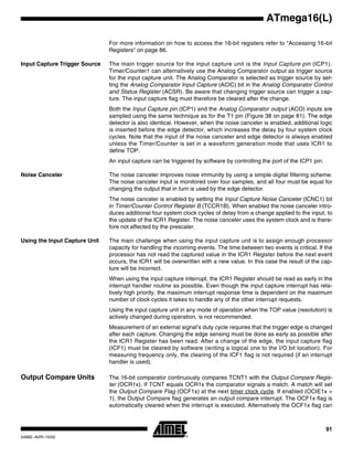 91
ATmega16(L)
2466E–AVR–10/02
For more information on how to access the 16-bit registers refer to “Accessing 16-bit
Registers” on page 86.
Input Capture Trigger Source The main trigger source for the input capture unit is the Input Capture pin (ICP1).
Timer/Counter1 can alternatively use the Analog Comparator output as trigger source
for the input capture unit. The Analog Comparator is selected as trigger source by set-
ting the Analog Comparator Input Capture (ACIC) bit in the Analog Comparator Control
and Status Register (ACSR). Be aware that changing trigger source can trigger a cap-
ture. The input capture flag must therefore be cleared after the change.
Both the Input Capture pin (ICP1) and the Analog Comparator output (ACO) inputs are
sampled using the same technique as for the T1 pin (Figure 38 on page 81). The edge
detector is also identical. However, when the noise canceler is enabled, additional logic
is inserted before the edge detector, which increases the delay by four system clock
cycles. Note that the input of the noise canceler and edge detector is always enabled
unless the Timer/Counter is set in a waveform generation mode that uses ICR1 to
define TOP.
An input capture can be triggered by software by controlling the port of the ICP1 pin.
Noise Canceler The noise canceler improves noise immunity by using a simple digital filtering scheme.
The noise canceler input is monitored over four samples, and all four must be equal for
changing the output that in turn is used by the edge detector.
The noise canceler is enabled by setting the Input Capture Noise Canceler (ICNC1) bit
in Timer/Counter Control Register B (TCCR1B). When enabled the noise canceler intro-
duces additional four system clock cycles of delay from a change applied to the input, to
the update of the ICR1 Register. The noise canceler uses the system clock and is there-
fore not affected by the prescaler.
Using the Input Capture Unit The main challenge when using the input capture unit is to assign enough processor
capacity for handling the incoming events. The time between two events is critical. If the
processor has not read the captured value in the ICR1 Register before the next event
occurs, the ICR1 will be overwritten with a new value. In this case the result of the cap-
ture will be incorrect.
When using the input capture interrupt, the ICR1 Register should be read as early in the
interrupt handler routine as possible. Even though the input capture interrupt has rela-
tively high priority, the maximum interrupt response time is dependent on the maximum
number of clock cycles it takes to handle any of the other interrupt requests.
Using the input capture unit in any mode of operation when the TOP value (resolution) is
actively changed during operation, is not recommended.
Measurement of an external signal’s duty cycle requires that the trigger edge is changed
after each capture. Changing the edge sensing must be done as early as possible after
the ICR1 Register has been read. After a change of the edge, the input capture flag
(ICF1) must be cleared by software (writing a logical one to the I/O bit location). For
measuring frequency only, the clearing of the ICF1 flag is not required (if an interrupt
handler is used).
Output Compare Units The 16-bit comparator continuously compares TCNT1 with the Output Compare Regis-
ter (OCR1x). If TCNT equals OCR1x the comparator signals a match. A match will set
the Output Compare Flag (OCF1x) at the next timer clock cycle. If enabled (OCIE1x =
1), the Output Compare flag generates an output compare interrupt. The OCF1x flag is
automatically cleared when the interrupt is executed. Alternatively the OCF1x flag can
 