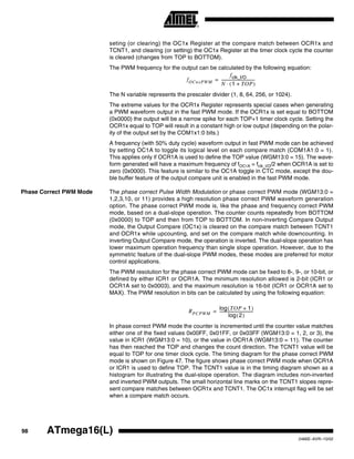 98 ATmega16(L)
2466E–AVR–10/02
seting (or clearing) the OC1x Register at the compare match between OCR1x and
TCNT1, and clearing (or setting) the OC1x Register at the timer clock cycle the counter
is cleared (changes from TOP to BOTTOM).
The PWM frequency for the output can be calculated by the following equation:
The N variable represents the prescaler divider (1, 8, 64, 256, or 1024).
The extreme values for the OCR1x Register represents special cases when generating
a PWM waveform output in the fast PWM mode. If the OCR1x is set equal to BOTTOM
(0x0000) the output will be a narrow spike for each TOP+1 timer clock cycle. Setting the
OCR1x equal to TOP will result in a constant high or low output (depending on the polar-
ity of the output set by the COM1x1:0 bits.)
A frequency (with 50% duty cycle) waveform output in fast PWM mode can be achieved
by setting OC1A to toggle its logical level on each compare match (COM1A1:0 = 1).
This applies only if OCR1A is used to define the TOP value (WGM13:0 = 15). The wave-
form generated will have a maximum frequency of fOC1A = fclk_I/O/2 when OCR1A is set to
zero (0x0000). This feature is similar to the OC1A toggle in CTC mode, except the dou-
ble buffer feature of the output compare unit is enabled in the fast PWM mode.
Phase Correct PWM Mode The phase correct Pulse Width Modulation or phase correct PWM mode (WGM13:0 =
1,2,3,10, or 11) provides a high resolution phase correct PWM waveform generation
option. The phase correct PWM mode is, like the phase and frequency correct PWM
mode, based on a dual-slope operation. The counter counts repeatedly from BOTTOM
(0x0000) to TOP and then from TOP to BOTTOM. In non-inverting Compare Output
mode, the Output Compare (OC1x) is cleared on the compare match between TCNT1
and OCR1x while upcounting, and set on the compare match while downcounting. In
inverting Output Compare mode, the operation is inverted. The dual-slope operation has
lower maximum operation frequency than single slope operation. However, due to the
symmetric feature of the dual-slope PWM modes, these modes are preferred for motor
control applications.
The PWM resolution for the phase correct PWM mode can be fixed to 8-, 9-, or 10-bit, or
defined by either ICR1 or OCR1A. The minimum resolution allowed is 2-bit (ICR1 or
OCR1A set to 0x0003), and the maximum resolution is 16-bit (ICR1 or OCR1A set to
MAX). The PWM resolution in bits can be calculated by using the following equation:
In phase correct PWM mode the counter is incremented until the counter value matches
either one of the fixed values 0x00FF, 0x01FF, or 0x03FF (WGM13:0 = 1, 2, or 3), the
value in ICR1 (WGM13:0 = 10), or the value in OCR1A (WGM13:0 = 11). The counter
has then reached the TOP and changes the count direction. The TCNT1 value will be
equal to TOP for one timer clock cycle. The timing diagram for the phase correct PWM
mode is shown on Figure 47. The figure shows phase correct PWM mode when OCR1A
or ICR1 is used to define TOP. The TCNT1 value is in the timing diagram shown as a
histogram for illustrating the dual-slope operation. The diagram includes non-inverted
and inverted PWM outputs. The small horizontal line marks on the TCNT1 slopes repre-
sent compare matches between OCR1x and TCNT1. The OC1x interrupt flag will be set
when a compare match occurs.
fOCnxPWM
fclk_I/O
N 1 TOP+( )⋅
-----------------------------------=
RPCPWM
TOP 1+( )log
2( )log
-----------------------------------=
 