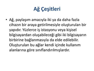 Ağ Çeşitleri
• Ağ, paylaşım amacıyla iki ya da daha fazla
cihazın bir araya getirilmesiyle oluşturulan bir
yapıdır. Yüzlerce iş istasyonu veya kişisel
bilgisayardan oluşabileceği gibi iki bilgisayarın
birbirine bağlanmasıyla da elde edilebilir.
Oluşturulan bu ağlar kendi içinde kullanım
alanlarına göre sınıflandırılmışlardır.
 
