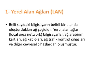 1- Yerel Alan Ağları (LAN)
• Belli sayıdaki bilgisayarın belirli bir alanda
oluşturdukları ağ çeşididir. Yerel alan ağları
(local area network) bilgisayarlar, ağ arabirim
kartları, ağ kabloları, ağ trafik kontrol cihazları
ve diğer çevresel cihazlardan oluşmuştur.
 