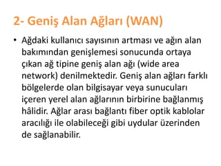 2- Geniş Alan Ağları (WAN)
• Ağdaki kullanıcı sayısının artması ve ağın alan
bakımından genişlemesi sonucunda ortaya
çıkan ağ tipine geniş alan ağı (wide area
network) denilmektedir. Geniş alan ağları farklı
bölgelerde olan bilgisayar veya sunucuları
içeren yerel alan ağlarının birbirine bağlanmış
hâlidir. Ağlar arası bağlantı fiber optik kablolar
aracılığı ile olabileceği gibi uydular üzerinden
de sağlanabilir.
 