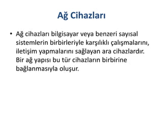 Ağ Cihazları
• Ağ cihazları bilgisayar veya benzeri sayısal
sistemlerin birbirleriyle karşılıklı çalışmalarını,
iletişim yapmalarını sağlayan ara cihazlardır.
Bir ağ yapısı bu tür cihazların birbirine
bağlanmasıyla oluşur.
 