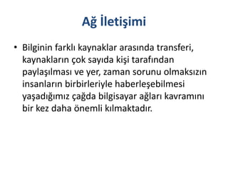 Ağ İletişimi
• Bilginin farklı kaynaklar arasında transferi,
kaynakların çok sayıda kişi tarafından
paylaşılması ve yer, zaman sorunu olmaksızın
insanların birbirleriyle haberleşebilmesi
yaşadığımız çağda bilgisayar ağları kavramını
bir kez daha önemli kılmaktadır.
 