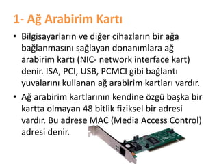 1- Ağ Arabirim Kartı
• Bilgisayarların ve diğer cihazların bir ağa
bağlanmasını sağlayan donanımlara ağ
arabirim kartı (NIC- network interface kart)
denir. ISA, PCI, USB, PCMCI gibi bağlantı
yuvalarını kullanan ağ arabirim kartları vardır.
• Ağ arabirim kartlarının kendine özgü başka bir
kartta olmayan 48 bitlik fiziksel bir adresi
vardır. Bu adrese MAC (Media Access Control)
adresi denir.
 
