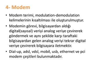 4- Modem
• Modem terimi, modulation-demodulation
kelimelerinin kısaltılması ile oluşturulmuştur.
• Modemin görevi, bilgisayardan aldığı
digital(sayısal) veriyi analog veriye çevirerek
göndermek ve aynı şekilde karşı taraftaki
bilgisayardan gelen analog veriyi tekrar digital
veriye çevirerek bilgisayara iletmektir.
• Dial-up, adsl, vdsl, mobil, usb, ethernet ve pci
modem çeşitleri bulunmaktadır.
 