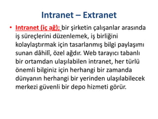 Intranet – Extranet
• Intranet (iç ağ); bir şirketin çalışanlar arasında
iş süreçlerini düzenlemek, iş birliğini
kolaylaştırmak için tasarlanmış bilgi paylaşımı
sunan dâhilî, özel ağdır. Web tarayıcı tabanlı
bir ortamdan ulaşılabilen intranet, her türlü
önemli bilginiz için herhangi bir zamanda
dünyanın herhangi bir yerinden ulaşılabilecek
merkezi güvenli bir depo hizmeti görür.
 