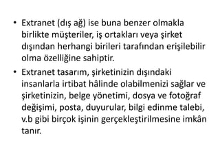 • Extranet (dış ağ) ise buna benzer olmakla
birlikte müşteriler, iş ortakları veya şirket
dışından herhangi birileri tarafından erişilebilir
olma özelliğine sahiptir.
• Extranet tasarım, şirketinizin dışındaki
insanlarla irtibat hâlinde olabilmenizi sağlar ve
şirketinizin, belge yönetimi, dosya ve fotoğraf
değişimi, posta, duyurular, bilgi edinme talebi,
v.b gibi birçok işinin gerçekleştirilmesine imkân
tanır.
 