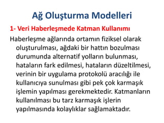 Ağ Oluşturma Modelleri
1- Veri Haberleşmede Katman Kullanımı
Haberleşme ağlarında ortamın fiziksel olarak
oluşturulması, ağdaki bir hattın bozulması
durumunda alternatif yolların bulunması,
hataların fark edilmesi, hataların düzeltilmesi,
verinin bir uygulama protokolü aracılığı ile
kullanıcıya sunulması gibi pek çok karmaşık
işlemin yapılması gerekmektedir. Katmanların
kullanılması bu tarz karmaşık işlerin
yapılmasında kolaylıklar sağlamaktadır.
 