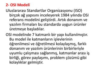 2- OSI Modeli
Uluslararası Standartlar Organizasyonu (ISO)
birçok ağ yapısını inceleyerek 1984 yılında OSI
referans modelini geliştirdi. Artık donanım ve
yazılım firmaları bu standarda uygun ürünler
üretmeye başladılar.
OSI modelinde 7 katmanlı bir yapı kullanılmıştır.
Bu model ile katmanların işlevlerinin
öğrenilmesi ve öğretilmesi kolaylaşmış, farklı
donanım ve yazılım ürünlerinin birbirleriyle
uyumlu çalışması sağlanmış, katmanlar arası iş
birliği, görev paylaşımı, problem çözümü gibi
kolaylıklar gelmiştir.
 