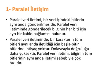 1- Paralel İletişim
• Paralel veri iletimi, bir veri içindeki bitlerin
aynı anda gönderilmesidir. Paralel veri
iletiminde gönderilecek bilginin her biti için
ayrı bir kablo bağlantısı bulunur.
• Paralel veri iletiminde, bir karakterin tüm
bitleri aynı anda iletildiği için başla-bitir
bitlerine ihtiyaç yoktur. Dolayısıyla doğruluğu
daha yüksektir. Paralel veri iletimi, bilginin tüm
bitlerinin aynı anda iletimi sebebiyle çok
hızlıdır.
 