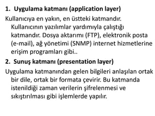 1. Uygulama katmanı (application layer)
Kullanıcıya en yakın, en üstteki katmandır.
Kullanıcının yazılımlar yardımıyla çalıştığı
katmandır. Dosya aktarımı (FTP), elektronik posta
(e-mail), ağ yönetimi (SNMP) internet hizmetlerine
erişim programları gibi..
2. Sunuş katmanı (presentation layer)
Uygulama katmanından gelen bilgileri anlaşılan ortak
bir dile, ortak bir formata çevirir. Bu katmanda
istenildiği zaman verilerin şifrelenmesi ve
sıkıştırılması gibi işlemlerde yapılır.
 