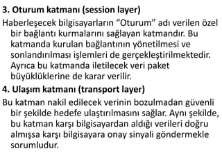 3. Oturum katmanı (session layer)
Haberleşecek bilgisayarların “Oturum” adı verilen özel
bir bağlantı kurmalarını sağlayan katmandır. Bu
katmanda kurulan bağlantının yönetilmesi ve
sonlandırılması işlemleri de gerçekleştirilmektedir.
Ayrıca bu katmanda iletilecek veri paket
büyüklüklerine de karar verilir.
4. Ulaşım katmanı (transport layer)
Bu katman nakil edilecek verinin bozulmadan güvenli
bir şekilde hedefe ulaştırılmasını sağlar. Aynı şekilde,
bu katman karşı bilgisayardan aldığı verileri doğru
almışsa karşı bilgisayara onay sinyali göndermekle
sorumludur.
 