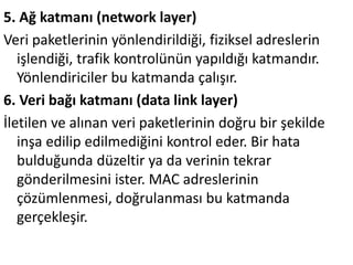 5. Ağ katmanı (network layer)
Veri paketlerinin yönlendirildiği, fiziksel adreslerin
işlendiği, trafik kontrolünün yapıldığı katmandır.
öԱԻ徱 bu katmanda çalışır.
6. Veri bağı katmanı (data link layer)
İletilen ve alınan veri paketlerinin doğru bir şekilde
inşa edilip edilmediğini kontrol eder. Bir hata
bulduğunda düzeltir ya da verinin tekrar
gönderilmesini ister. MAC adreslerinin
çözümlenmesi, doğrulanması bu katmanda
gerçekleşir.
 
