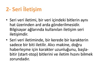 2- Seri İletişim
• Seri veri iletimi, bir veri içindeki bitlerin aynı
hat üzerinden ard arda gönderilmesidir.
Bilgisayar ağlarında kullanılan iletişim seri
iletişimdir.
• Seri veri iletiminde, bir kerede bir karakterin
sadece bir biti iletilir. Alıcı makine, doğru
haberleşme için karakter uzunluğunu, başla-
bitir (start-stop) bitlerini ve iletim hızını bilmek
zorundadır.
 