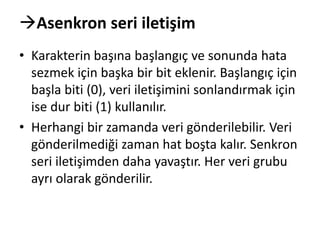 Asenkron seri iletişim
• Karakterin başına başlangıç ve sonunda hata
sezmek için başka bir bit eklenir. Başlangıç için
başla biti (0), veri iletişimini sonlandırmak için
ise dur biti (1) kullanılır.
• Herhangi bir zamanda veri gönderilebilir. Veri
gönderilmediği zaman hat boşta kalır. Senkron
seri iletişimden daha yavaştır. Her veri grubu
ayrı olarak gönderilir.
 