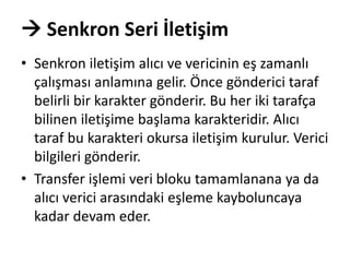  Senkron Seri İletişim
• Senkron iletişim alıcı ve vericinin eş zamanlı
çalışması anlamına gelir. Önce gönderici taraf
belirli bir karakter gönderir. Bu her iki tarafça
bilinen iletişime başlama karakteridir. Alıcı
taraf bu karakteri okursa iletişim kurulur. Verici
bilgileri gönderir.
• Transfer işlemi veri bloku tamamlanana ya da
alıcı verici arasındaki eşleme kayboluncaya
kadar devam eder.
 