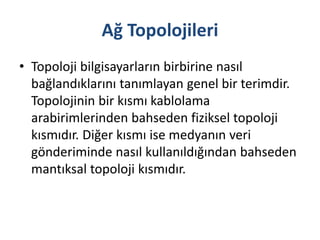 Ağ Topolojileri
• Topoloji bilgisayarların birbirine nasıl
bağlandıklarını tanımlayan genel bir terimdir.
Topolojinin bir kısmı kablolama
arabirimlerinden bahseden fiziksel topoloji
kısmıdır. Diğer kısmı ise medyanın veri
gönderiminde nasıl kullanıldığından bahseden
mantıksal topoloji kısmıdır.
 
