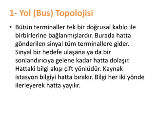 1- Yol (Bus) Topolojisi
• Bütün terminaller tek bir doğrusal kablo ile
birbirlerine bağlanmışlardır. Burada hatta
gönderilen sinyal tüm terminallere gider.
Sinyal bir hedefe ulaşana ya da bir
sonlandırıcıya gelene kadar hatta dolaşır.
Hattaki bilgi akışı çift yönlüdür. Kaynak
istasyon bilgiyi hatta bırakır. Bilgi her iki yönde
ilerleyerek hatta yayılır.
 