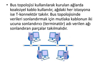 • Bus topolojisi kullanılarak kurulan ağlarda
koaksiyel kablo kullanılır, ağdaki her istasyona
ise T-konnektör takılır. Bus topolojisinde
verileri sonlandırmak için mutlaka kablonun iki
ucuna sonlandırıcı (terminatör) adı verilen ağı
sonlandıran parçalar takılmalıdır.
 