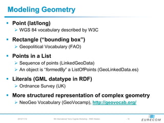 Modeling Geometry
 Point (lat/long)
    WGS 84 vocabulary described by W3C

 Rectangle (“bounding box”)
    Geopolitical Vocabulary (FAO)

 Points in a List
    Sequence of points (LinkedGeoData)
    An object is “formedBy” a ListOfPoints (GeoLinkedData.es)

 Literals (GML datatype in RDF)
    Ordnance Survey (UK)

 More structured representation of complex geometry
    NeoGeo Vocabulary (GeoVocamp), http://geovocab.org/


   2012/11/12       5th International Terra Cognita Workshop - ISWC Boston   - 10
 