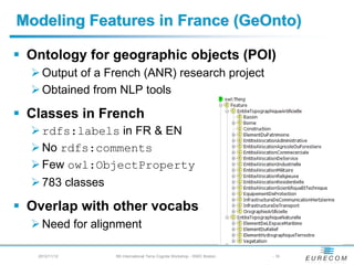 Modeling Features in France (GeOnto)

 Ontology for geographic objects (POI)
   Output of a French (ANR) research project
   Obtained from NLP tools

 Classes in French
   rdfs:labels in FR & EN
   No rdfs:comments
   Few owl:ObjectProperty
   783 classes

 Overlap with other vocabs
   Need for alignment

  2012/11/12     5th International Terra Cognita Workshop - ISWC Boston   - 16
 