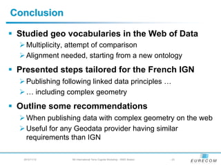 Conclusion

 Studied geo vocabularies in the Web of Data
   Multiplicity, attempt of comparison
   Alignment needed, starting from a new ontology
 Presented steps tailored for the French IGN
   Publishing following linked data principles …
   … including complex geometry
 Outline some recommendations
   When publishing data with complex geometry on the web
   Useful for any Geodata provider having similar
   requirements than IGN

  2012/11/12     5th International Terra Cognita Workshop - ISWC Boston   - 23
 
