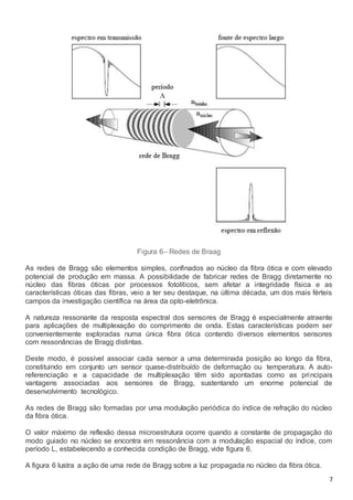 7
Figura 6– Redes de Braag
As redes de Bragg são elementos simples, confinados ao núcleo da fibra ótica e com elevado
potencial de produção em massa. A possibilidade de fabricar redes de Bragg diretamente no
núcleo das fibras óticas por processos fotolíticos, sem afetar a integridade física e as
características óticas das fibras, veio a ter seu destaque, na última década, um dos mais férteis
campos da investigação científica na área da opto-eletrônica.
A natureza ressonante da resposta espectral dos sensores de Bragg é especialmente atraente
para aplicações de multiplexação do comprimento de onda. Estas características podem ser
convenientemente exploradas numa única fibra ótica contendo diversos elementos sensores
com ressonâncias de Bragg distintas.
Deste modo, é possível associar cada sensor a uma determinada posição ao longo da fibra,
constituindo em conjunto um sensor quase-distribuído de deformação ou temperatura. A auto-
referenciação e a capacidade de multiplexação têm sido apontadas como as principais
vantagens associadas aos sensores de Bragg, sustentando um enorme potencial de
desenvolvimento tecnológico.
As redes de Bragg são formadas por uma modulação periódica do índice de refração do núcleo
da fibra ótica.
O valor máximo de reflexão dessa microestrutura ocorre quando a constante de propagação do
modo guiado no núcleo se encontra em ressonância com a modulação espacial do índice, com
período L, estabelecendo a conhecida condição de Bragg, vide figura 6.
A figura 6 lustra a ação de uma rede de Bragg sobre a luz propagada no núcleo da fibra ótica.
 