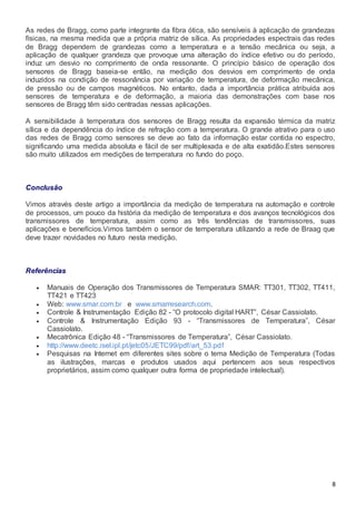 8
As redes de Bragg, como parte integrante da fibra ótica, são sensíveis à aplicação de grandezas
físicas, na mesma medida que a própria matriz de sílica. As propriedades espectrais das redes
de Bragg dependem de grandezas como a temperatura e a tensão mecânica ou seja, a
aplicação de qualquer grandeza que provoque uma alteração do índice efetivo ou do período,
induz um desvio no comprimento de onda ressonante. O princípio básico de operação dos
sensores de Bragg baseia-se então, na medição dos desvios em comprimento de onda
induzidos na condição de ressonância por variação de temperatura, de deformação mecânica,
de pressão ou de campos magnéticos. No entanto, dada a importância prática atribuída aos
sensores de temperatura e de deformação, a maioria das demonstrações com base nos
sensores de Bragg têm sido centradas nessas aplicações.
A sensibilidade à temperatura dos sensores de Bragg resulta da expansão térmica da matriz
sílica e da dependência do índice de refração com a temperatura. O grande atrativo para o uso
das redes de Bragg como sensores se deve ao fato da informação estar contida no espectro,
significando uma medida absoluta e fácil de ser multiplexada e de alta exatidão.Estes sensores
são muito utilizados em medições de temperatura no fundo do poço.
Conclusão
Vimos através deste artigo a importância da medição de temperatura na automação e controle
de processos, um pouco da história da medição de temperatura e dos avanços tecnológicos dos
transmissores de temperatura, assim como as três tendências de transmissores, suas
aplicações e benefícios.Vimos também o sensor de temperatura utilizando a rede de Braag que
deve trazer novidades no futuro nesta medição.
Referências
 Manuais de Operação dos Transmissores de Temperatura SMAR: TT301, TT302, TT411,
TT421 e TT423
 Web: www.smar.com.br e www.smarresearch.com.
 Controle & Instrumentação Edição 82 - “O protocolo digital HART”, César Cassiolato.
 Controle & Instrumentação Edição 93 - “Transmissores de Temperatura”, César
Cassiolato.
 Mecatrônica Edição 48 - “Transmissores de Temperatura”, César Cassiolato.
 http://www.deetc.isel.ipl.pt/jetc05/JETC99/pdf/art_53.pdf
 Pesquisas na Internet em diferentes sites sobre o tema Medição de Temperatura (Todas
as ilustrações, marcas e produtos usados aqui pertencem aos seus respectivos
proprietários, assim como qualquer outra forma de propriedade intelectual).
 